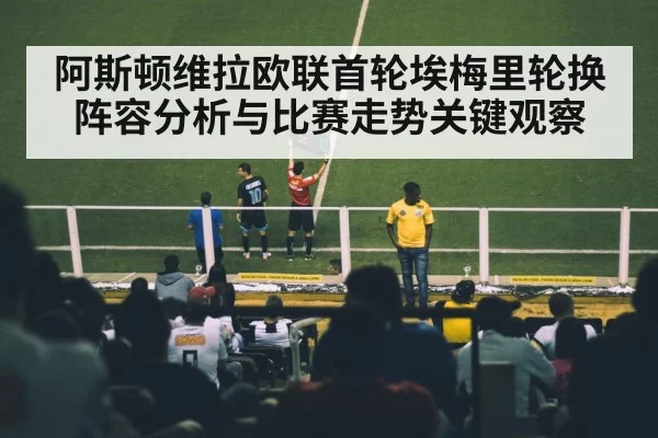 阿斯顿维拉欧联首轮埃梅里轮换阵容分析与比赛走势关键观察