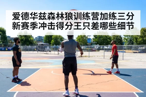 爱德华兹森林狼训练营加练三分 新赛季冲击得分王只差哪些细节