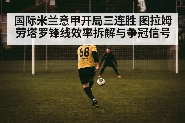 国际米兰意甲开局三连胜 图拉姆劳塔罗锋线效率拆解与争冠信号