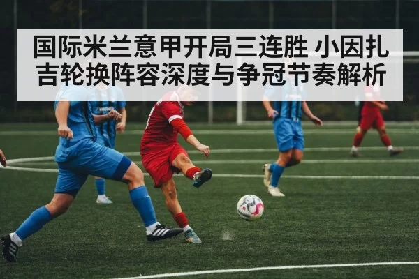 国际米兰意甲开局三连胜 小因扎吉轮换阵容深度与争冠节奏解析